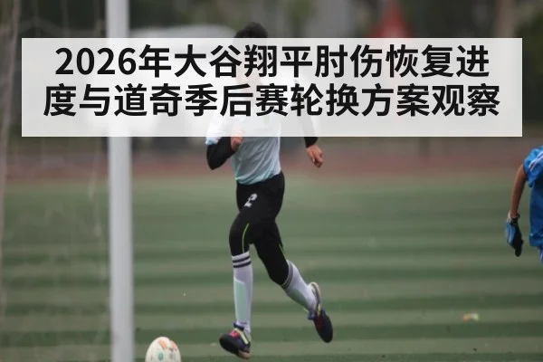 2026年大谷翔平肘伤恢复进度与道奇季后赛轮换方案观察